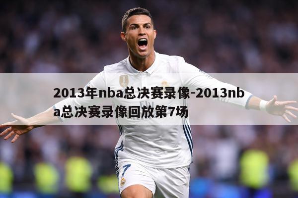 2013年nba总决赛录像-2013nba总决赛录像回放第7场