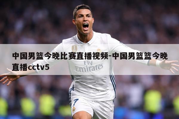 中国男篮今晚比赛直播视频-中国男篮篮今晚直播cctv5