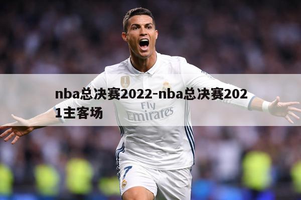 nba总决赛2022-nba总决赛2021主客场
