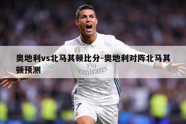 奥地利vs北马其顿比分-奥地利对阵北马其顿预测