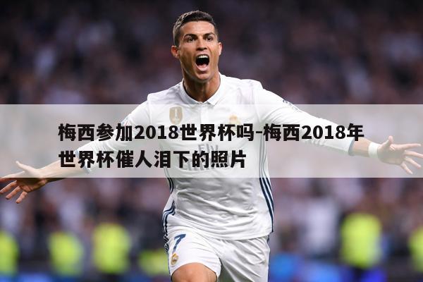 梅西参加2018世界杯吗-梅西2018年世界杯催人泪下的照片