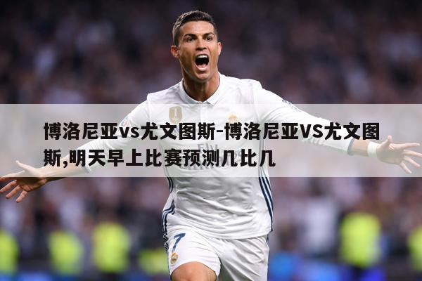 博洛尼亚vs尤文图斯-博洛尼亚VS尤文图斯,明天早上比赛预测几比几