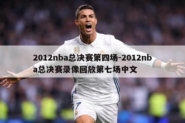 2012nba总决赛第四场-2012nba总决赛录像回放第七场中文