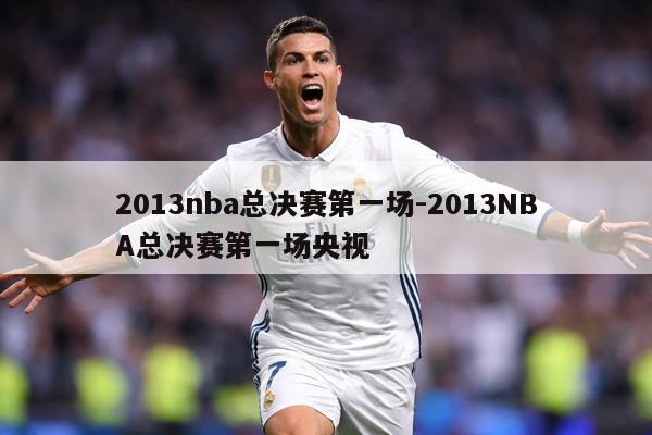 2013nba总决赛第一场-2013NBA总决赛第一场央视