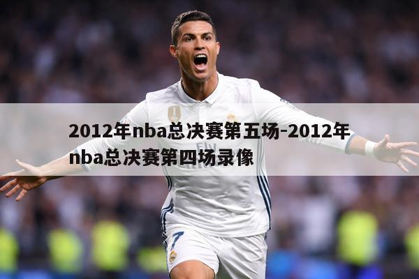 2012年nba总决赛第五场-2012年nba总决赛第四场录像