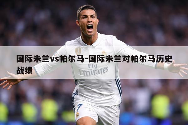 国际米兰vs帕尔马-国际米兰对帕尔马历史战绩