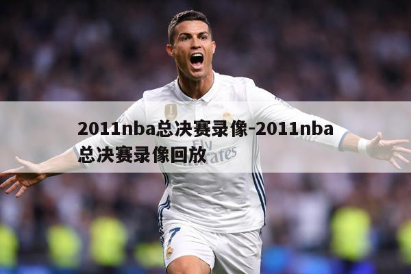 2011nba总决赛录像-2011nba总决赛录像回放